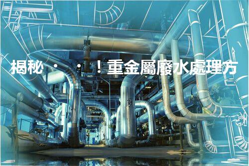 揭秘！重金屬廢水處理方案的創(chuàng)新與突破？